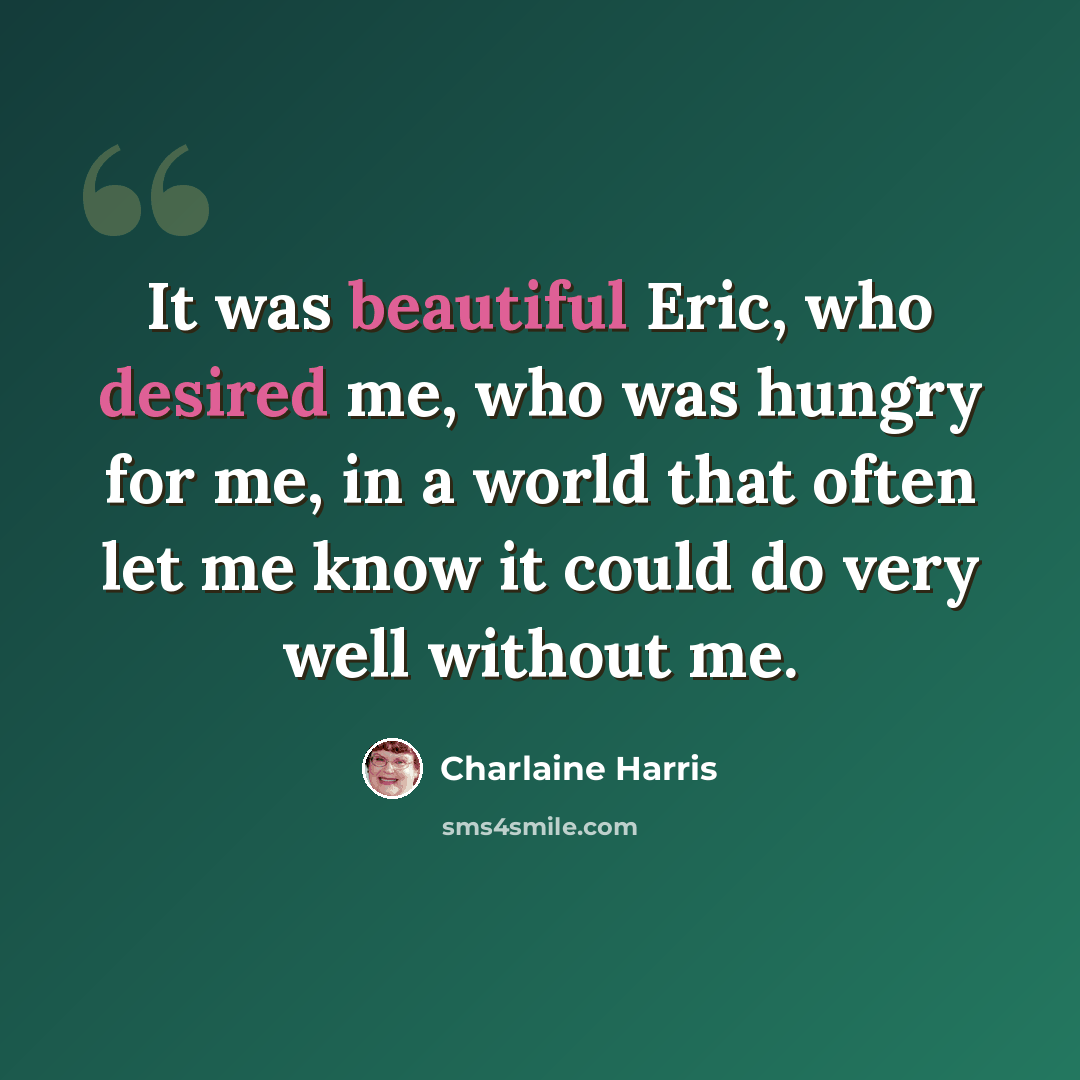“It was beautiful Eric, who desired me, who was hungry for me, in a world that often let me know it could do very well without me.” quote by Charlaine Harris