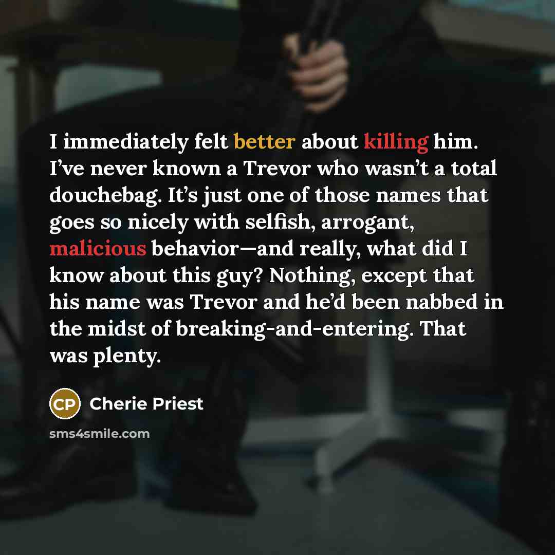 “I immediately felt better about killing him. I’ve never known a Trevor who wasn’t a total douchebag. It’s just one of those names that goes so nicely with selfish, arrogant, malicious behavior—and really, what did I know about this guy? Nothing, except that his name was Trevor and he’d been nabbed…” quote by Cherie Priest