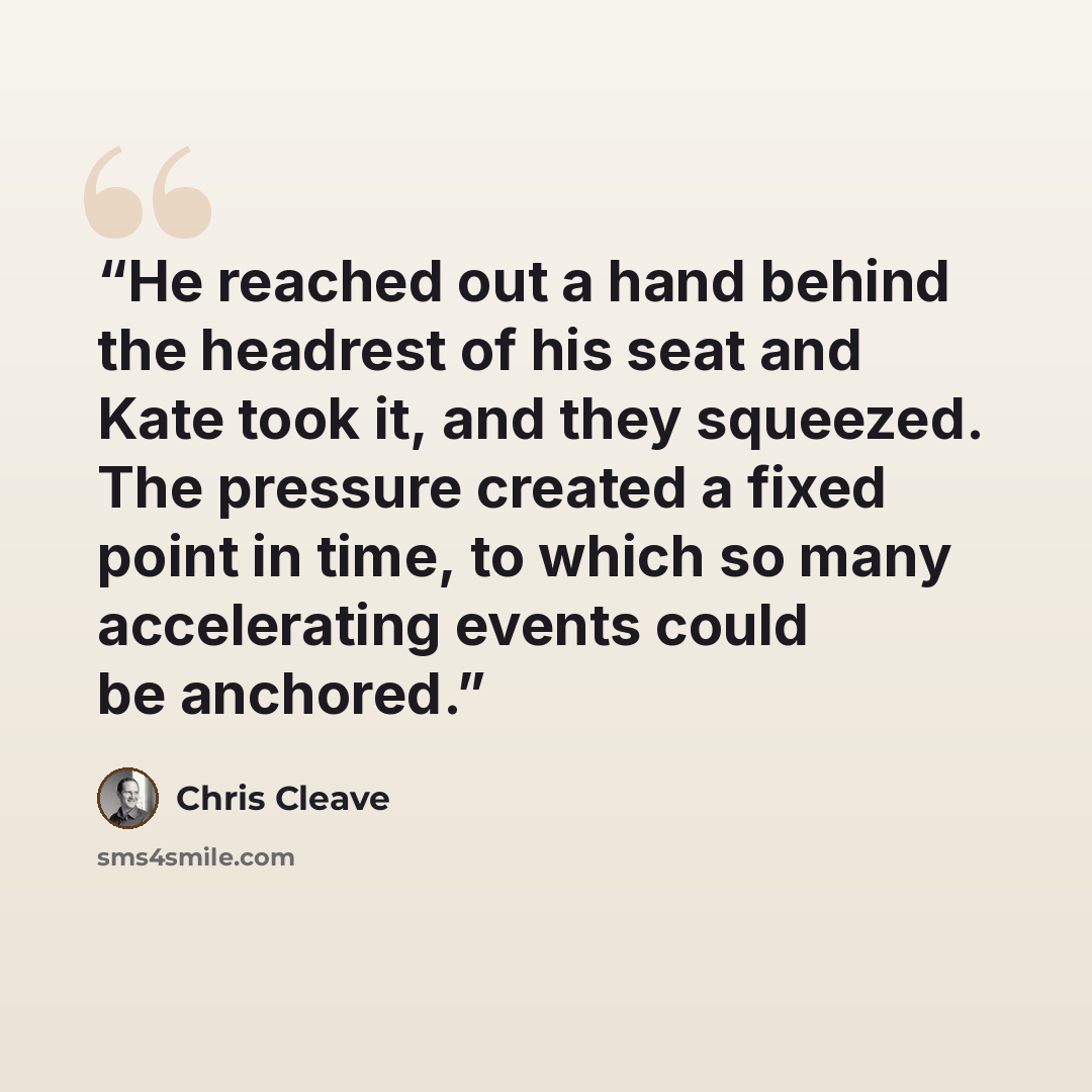 “He reached out a hand behind the headrest of his seat and Kate took it, and they squeezed. The pressure created a fixed point in time, to which so many accelerating events could be anchored.” quote by Chris Cleave