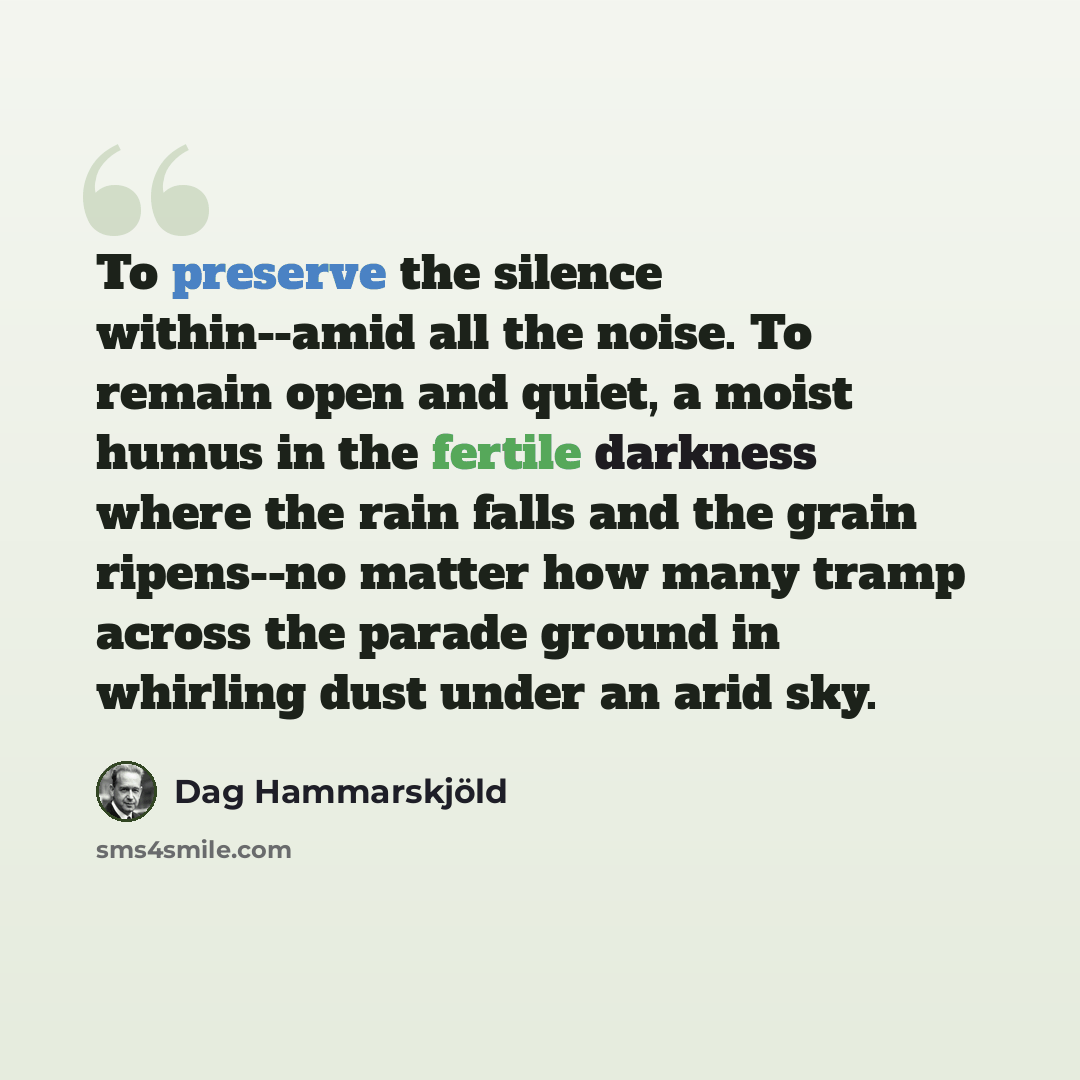 “To preserve the silence within--amid all the noise. To remain open and quiet, a moist humus in the fertile darkness where the rain falls and the grain ripens--no matter how many tramp across the parade ground in whirling dust under an arid sky.” quote by Dag Hammarskjold