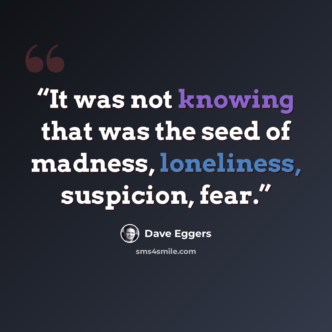“It was not knowing that was the seed of madness, loneliness, suspicion, fear.” quote by Dave Eggers