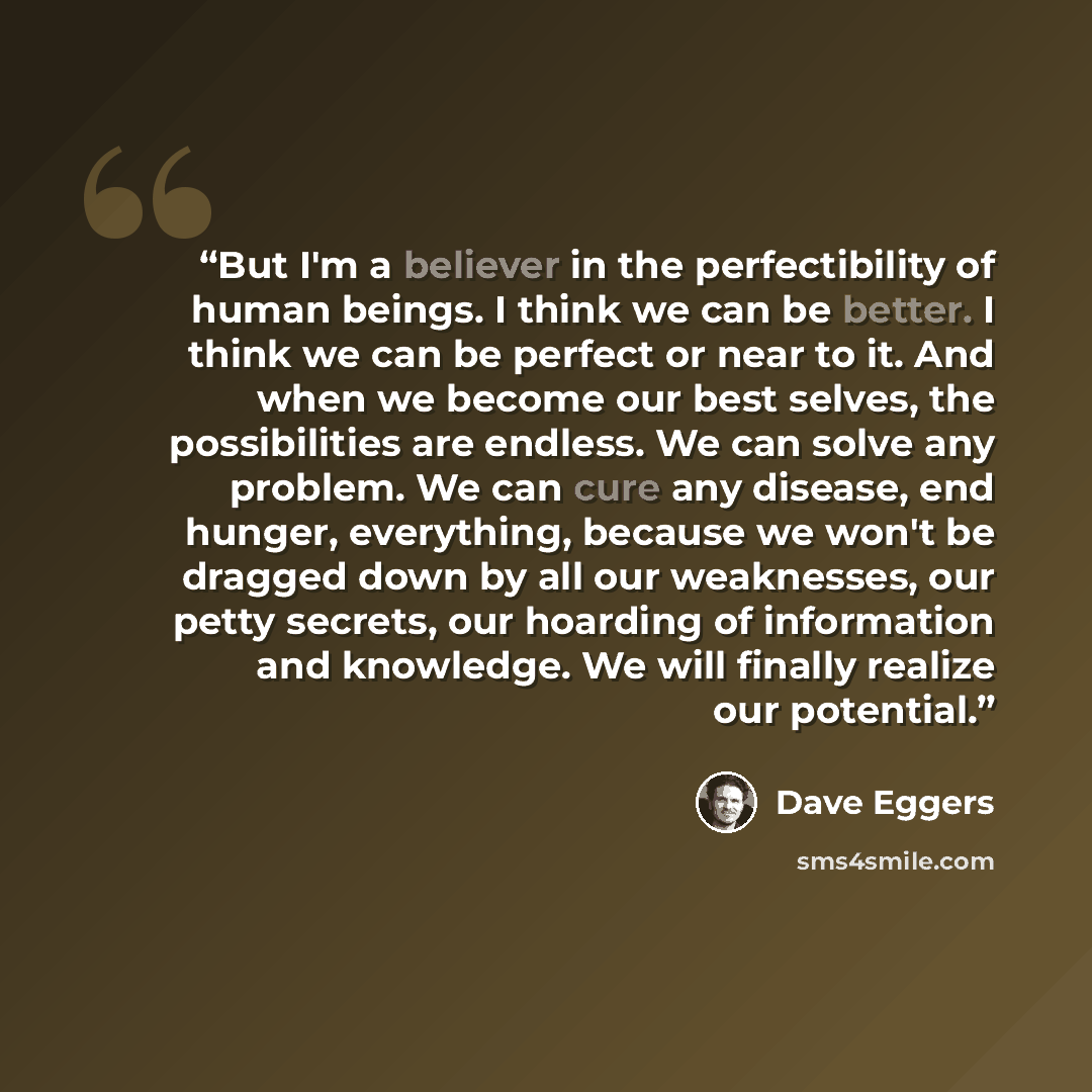 “But I'm a believer in the perfectibility of human beings. I think we can be better. I think we can be perfect or near to it. And when we become our best selves, the possibilities are endless. We can solve any problem. We can cure any disease, end hunger, everything, because we won't be dragged…” quote by Dave Eggers