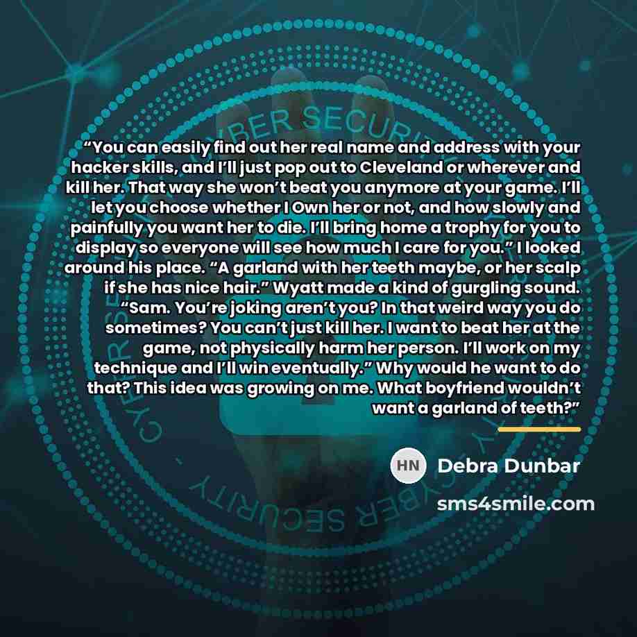 “You can easily find out her real name and address with your hacker skills, and I’ll just pop out to Cleveland or wherever and kill her. That way she won’t beat you anymore at your game. I’ll let you choose whether I Own her or not, and how slowly and painfully you want her to die. I’ll bring home…” quote by Debra Dunbar