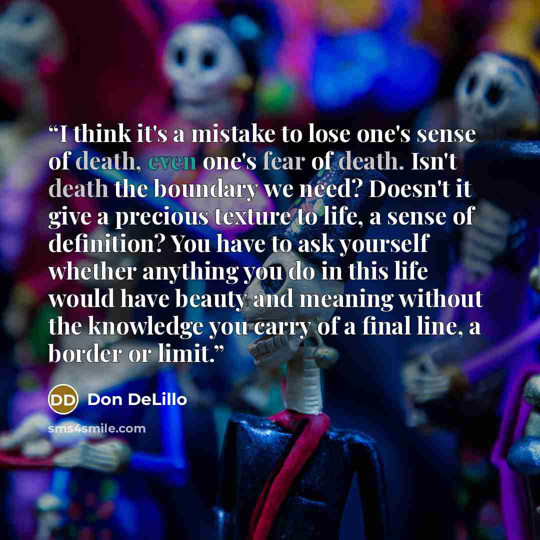 “I think it's a mistake to lose one's sense of death, even one's fear of death. Isn't death the boundary we need? Doesn't it give a precious texture to life, a sense of definition? You have to ask yourself whether anything you do in this life would have beauty and meaning without the knowledge you…” quote by Don DeLillo