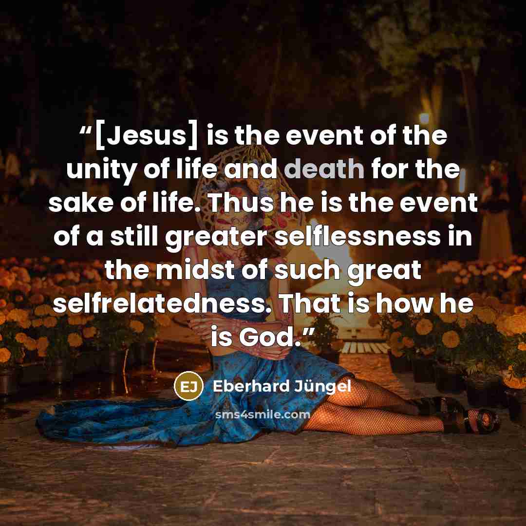 “[Jesus] is the event of the unity of life and death for the sake of life. Thus he is the event of a still greater selflessness in the midst of such great selfrelatedness. That is how he is God.” quote by Eberhard Jüngel