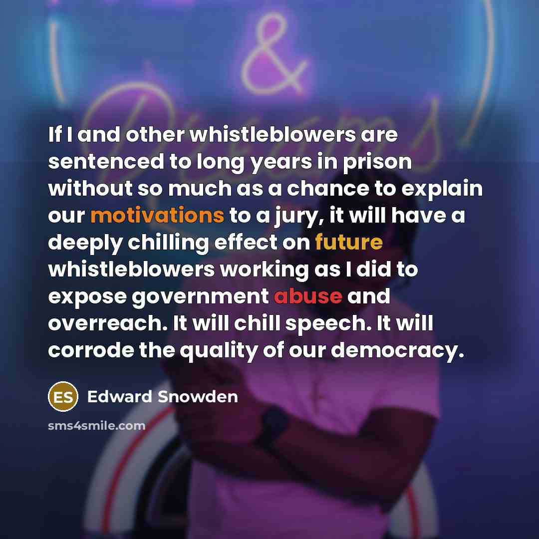 “If I and other whistleblowers are sentenced to long years in prison without so much as a chance to explain our motivations to a jury, it will have a deeply chilling effect on future whistleblowers working as I did to expose government abuse and overreach. It will chill speech. It will corrode the…” quote by Edward Snowden