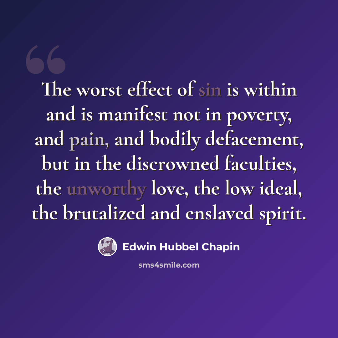 “The worst effect of sin is within and is manifest not in poverty, and pain, and bodily defacement, but in the discrowned faculties, the unworthy love, the low ideal, the brutalized and enslaved spirit.” quote by Edwin Hubbel Chapin