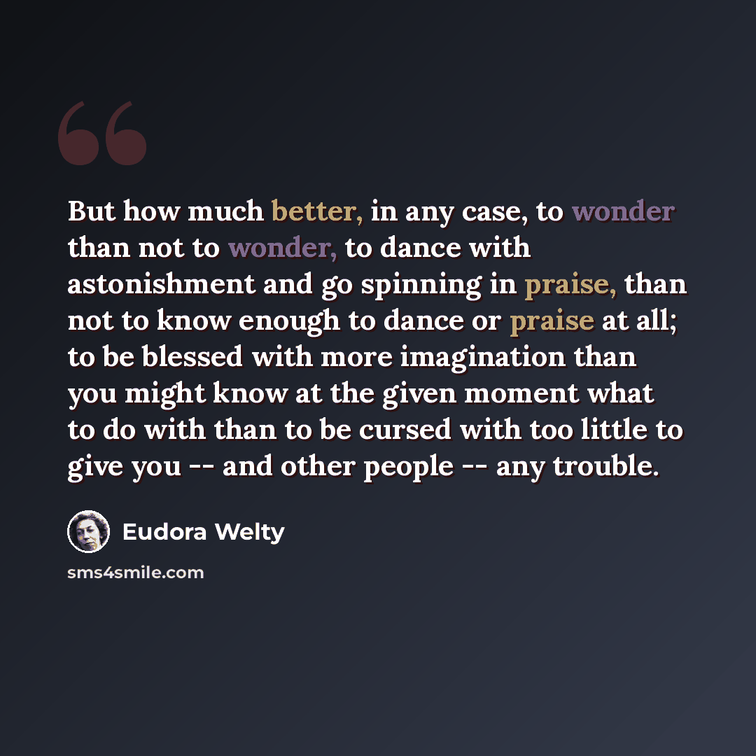 “But how much better, in any case, to wonder than not to wonder, to dance with astonishment and go spinning in praise, than not to know enough to dance or praise at all; to be blessed with more imagination than you might know at the given moment what to do with than to be cursed with too little to…” quote by Eudora Welty