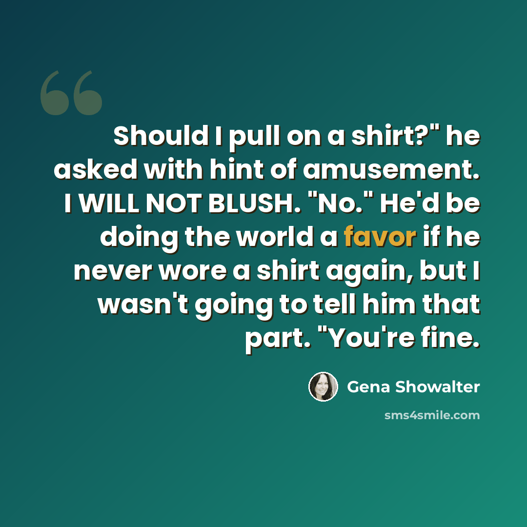“Should I pull on a shirt?" he asked with hint of amusement. I WILL NOT BLUSH. "No." He'd be doing the world a favor if he never wore a shirt again, but I wasn't going to tell him that part. "You're fine.” quote by Gena Showalter