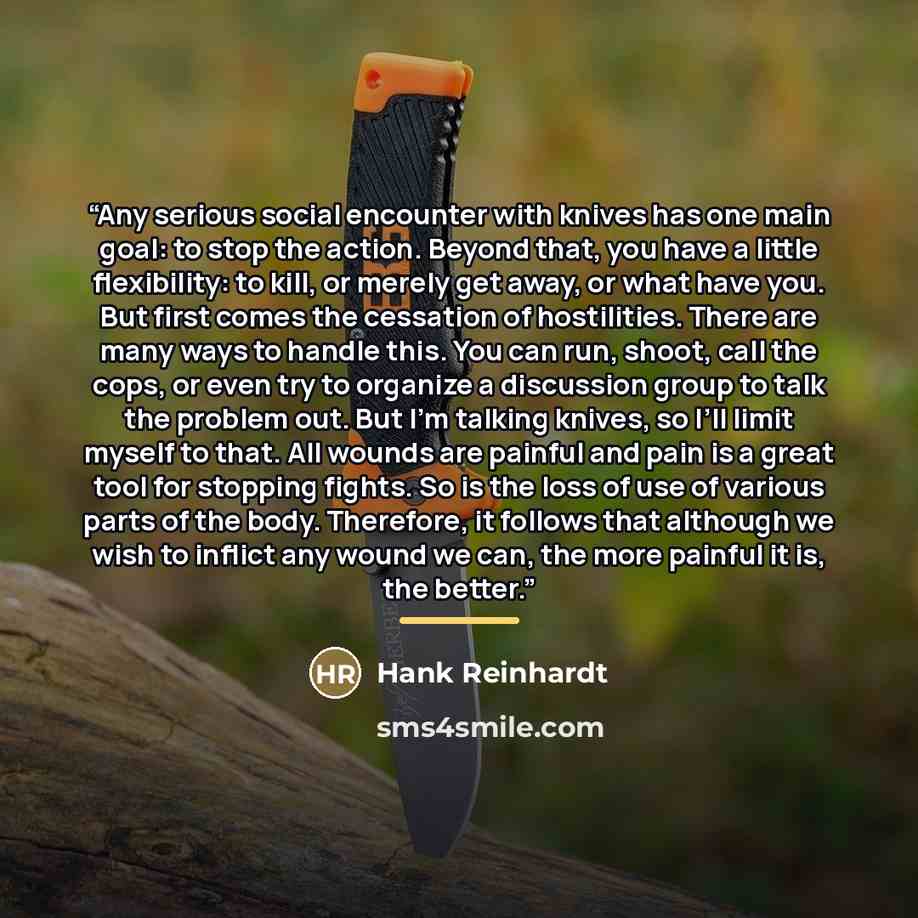“Any serious social encounter with knives has one main goal: to stop the action. Beyond that, you have a little flexibility: to kill, or merely get away, or what have you. But first comes the cessation of hostilities. There are many ways to handle this. You can run, shoot, call the cops, or even…” quote by Hank Reinhardt