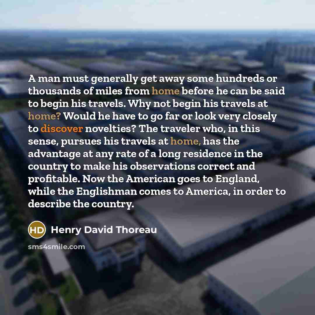 “A man must generally get away some hundreds or thousands of miles from home before he can be said to begin his travels. Why not begin his travels at home? Would he have to go far or look very closely to discover novelties? The traveler who, in this sense, pursues his travels at home, has the…” quote by Henry David Thoreau