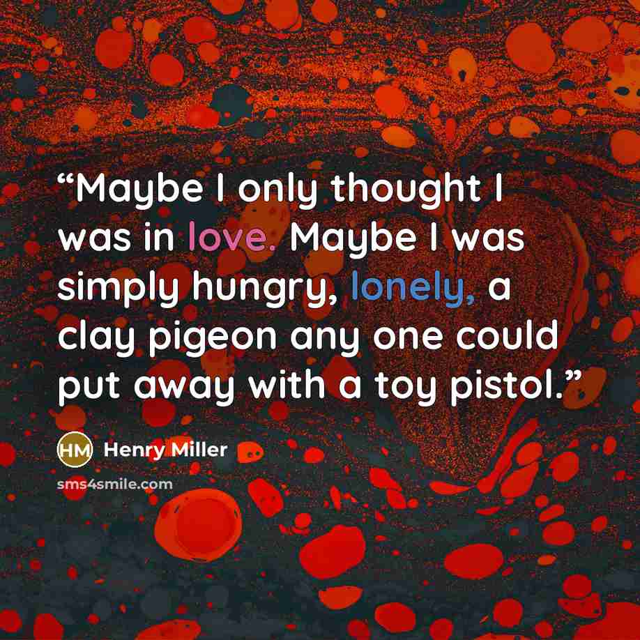 “Maybe I only thought I was in love. Maybe I was simply hungry, lonely, a clay pigeon any one could put away with a toy pistol.” quote by Henry Miller