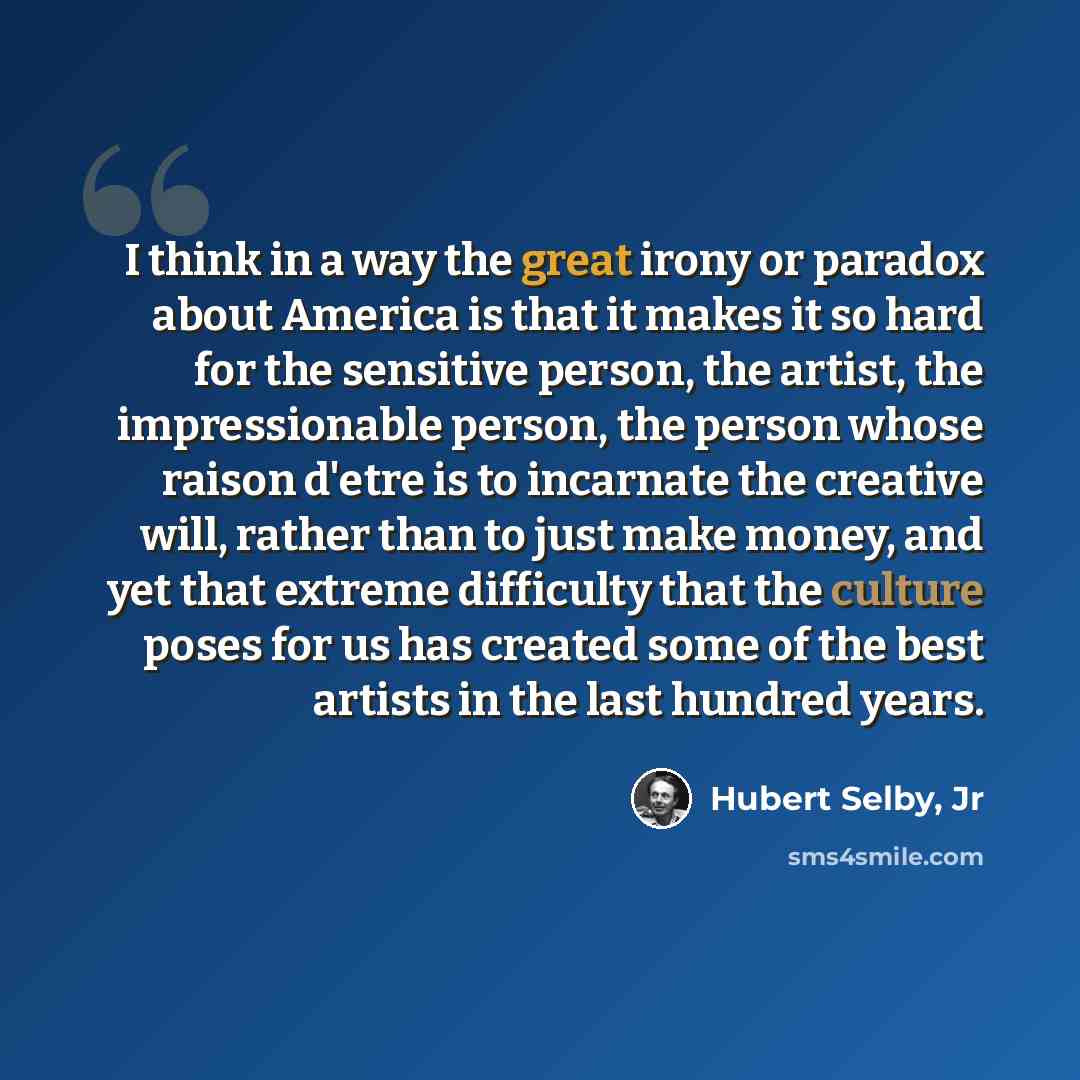 “I think in a way the great irony or paradox about America is that it makes it so hard for the sensitive person, the artist, the impressionable person, the person whose raison d'etre is to incarnate the creative will, rather than to just make money, and yet that extreme difficulty that the culture…” quote by Hubert Selby, Jr
