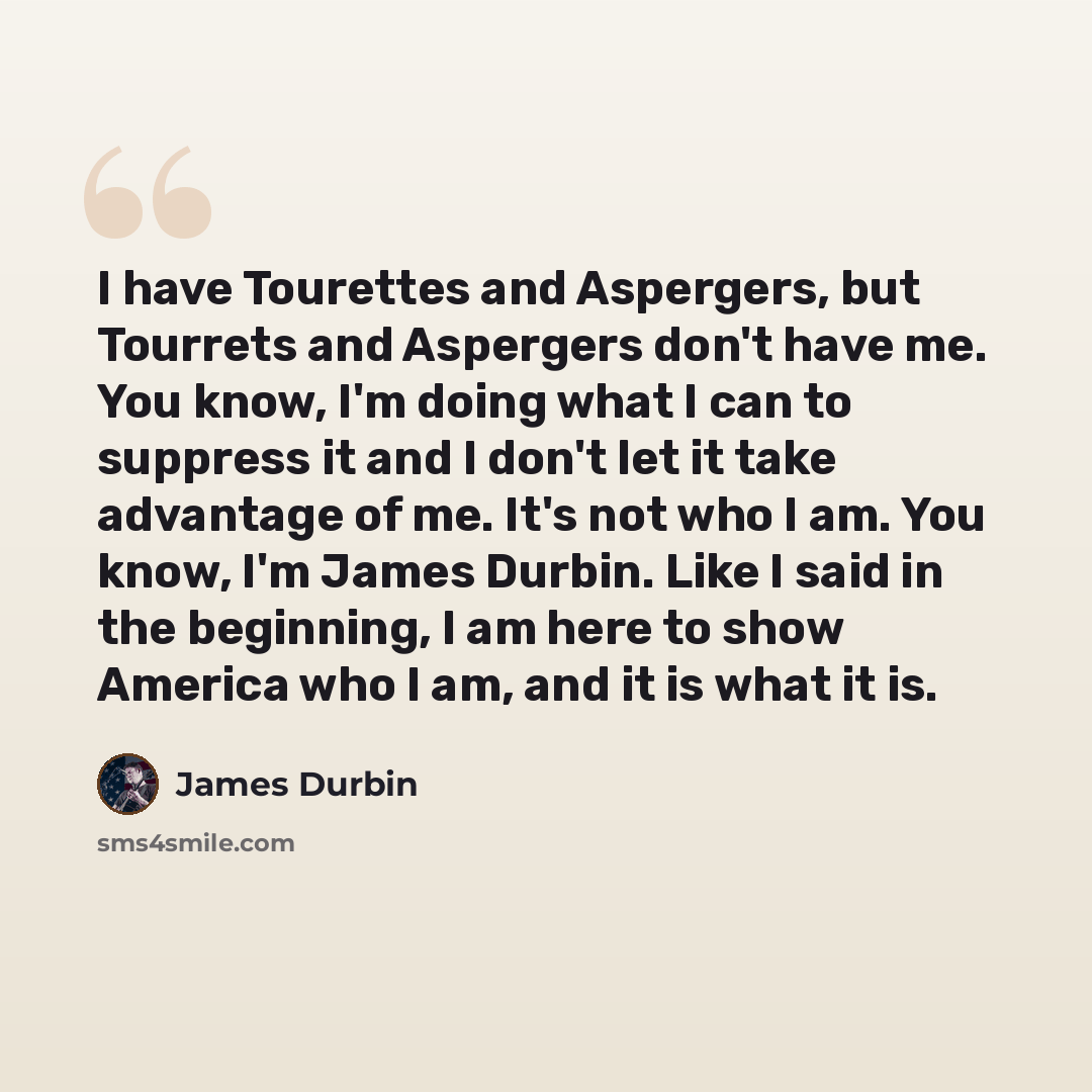 “I have Tourettes and Aspergers, but Tourrets and Aspergers don't have me. You know, I'm doing what I can to suppress it and I don't let it take advantage of me. It's not who I am. You know, I'm James Durbin. Like I said in the beginning, I am here to show America who I am, and it is what it is.” quote by James Durbin