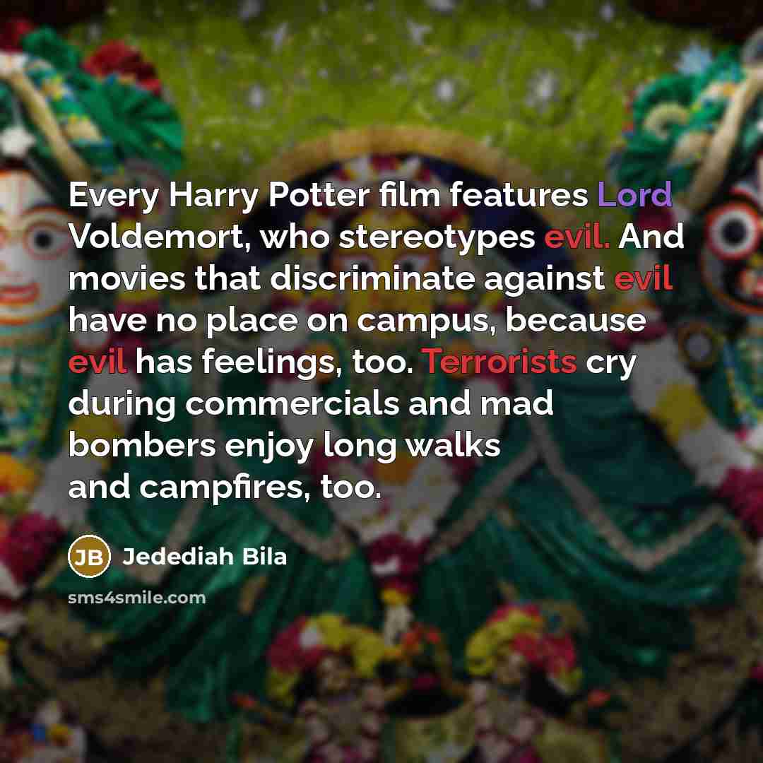 “Every Harry Potter film features Lord Voldemort, who stereotypes evil. And movies that discriminate against evil have no place on campus, because evil has feelings, too. Terrorists cry during commercials and mad bombers enjoy long walks and campfires, too.” quote by Jedediah Bila