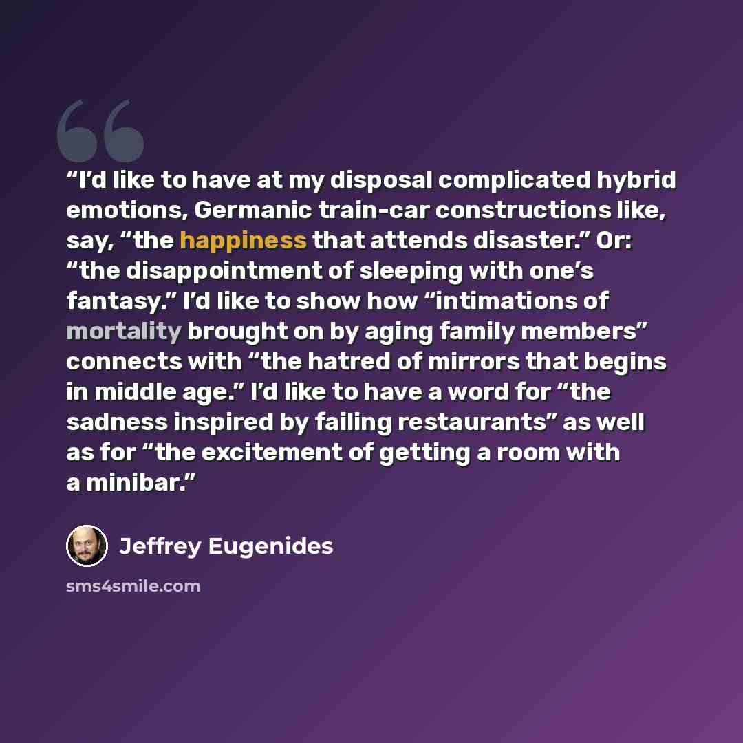 “I’d like to have at my disposal complicated hybrid emotions, Germanic train-car constructions like, say, “the happiness that attends disaster.” Or: “the disappointment of sleeping with one’s fantasy.” I’d like to show how “intimations of mortality brought on by aging family members” connects with…” quote by Jeffrey Eugenides