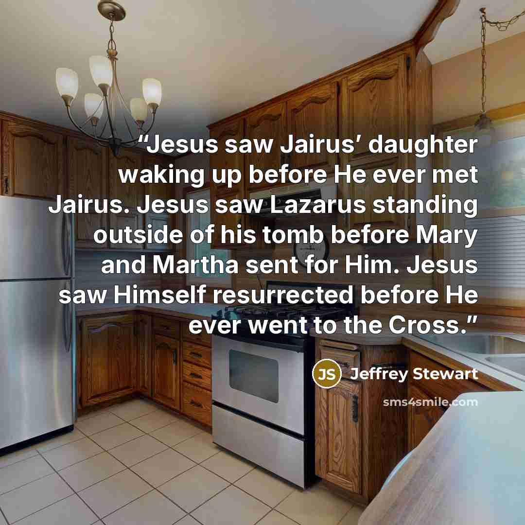 “Jesus saw Jairus’ daughter waking up before He ever met Jairus. Jesus saw Lazarus standing outside of his tomb before Mary and Martha sent for Him. Jesus saw Himself resurrected before He ever went to the Cross.” quote by Jeffrey Stewart