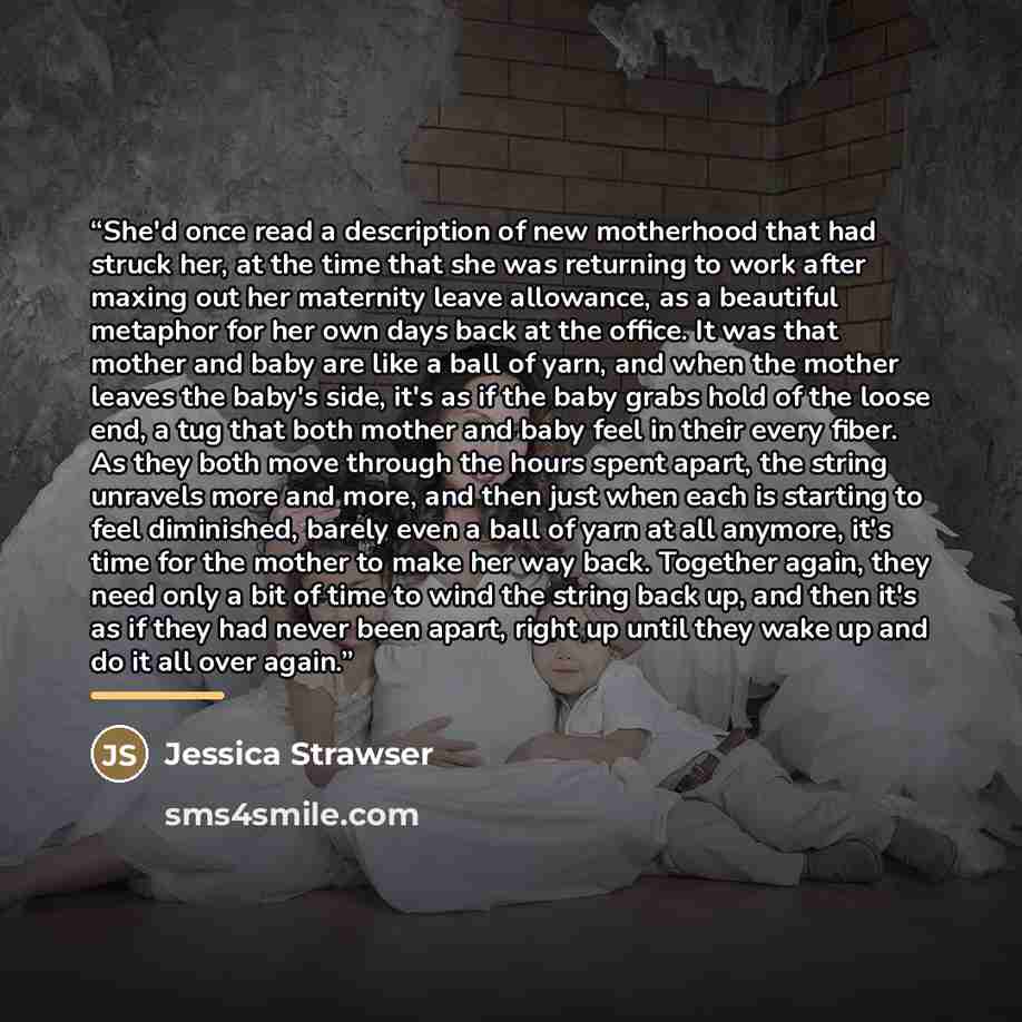 “She'd once read a description of new motherhood that had struck her, at the time that she was returning to work after maxing out her maternity leave allowance, as a beautiful metaphor for her own days back at the office. It was that mother and baby are like a ball of yarn, and when the mother…” quote by Jessica Strawser