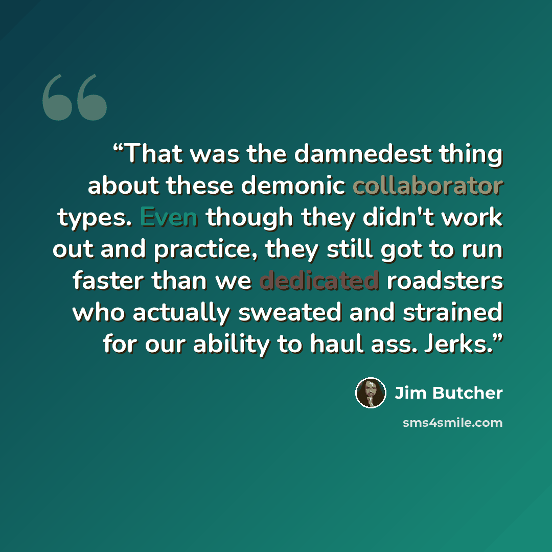 “That was the damnedest thing about these demonic collaborator types. Even though they didn't work out and practice, they still got to run faster than we dedicated roadsters who actually sweated and strained for our ability to haul ass. Jerks.” quote by Jim Butcher