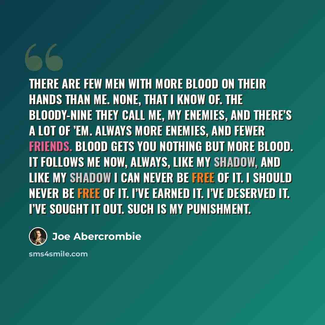 “There are few men with more blood on their hands than me. None, that I know of. The Bloody-Nine they call me, my enemies, and there’s a lot of ’em. Always more enemies, and fewer friends. Blood gets you nothing but more blood. It follows me now, always, like my shadow, and like my shadow I can…” quote by Joe Abercrombie