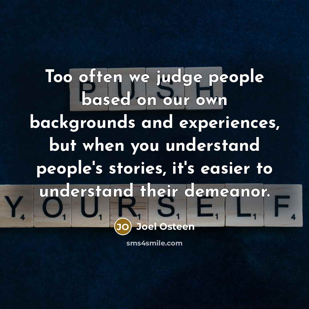 “Too often we judge people based on our own backgrounds and experiences, but when you understand people's stories, it's easier to understand their demeanor.” quote by Joel Osteen