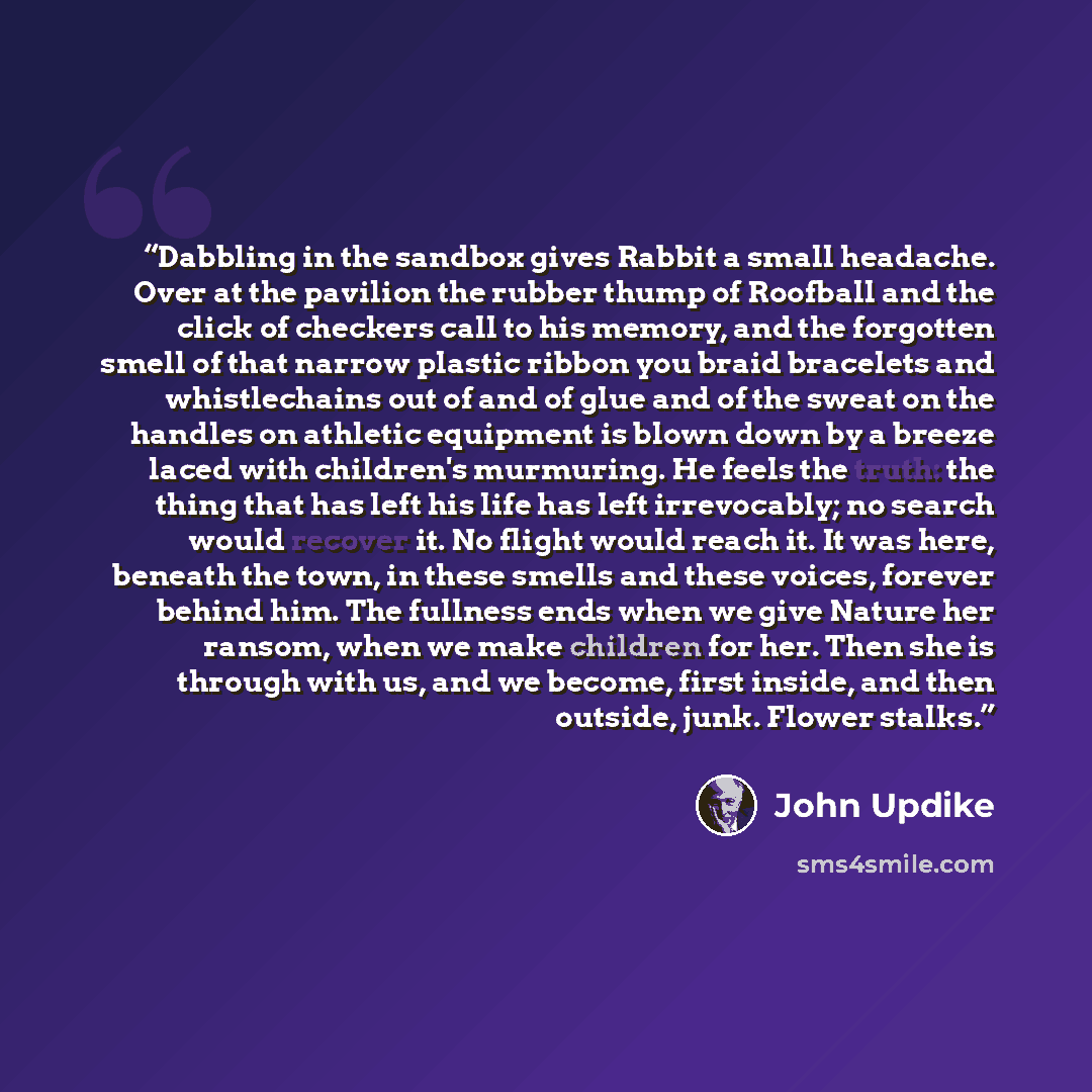 “Dabbling in the sandbox gives Rabbit a small headache. Over at the pavilion the rubber thump of Roofball and the click of checkers call to his memory, and the forgotten smell of that narrow plastic ribbon you braid bracelets and whistlechains out of and of glue and of the sweat on the handles on…” quote by John Updike