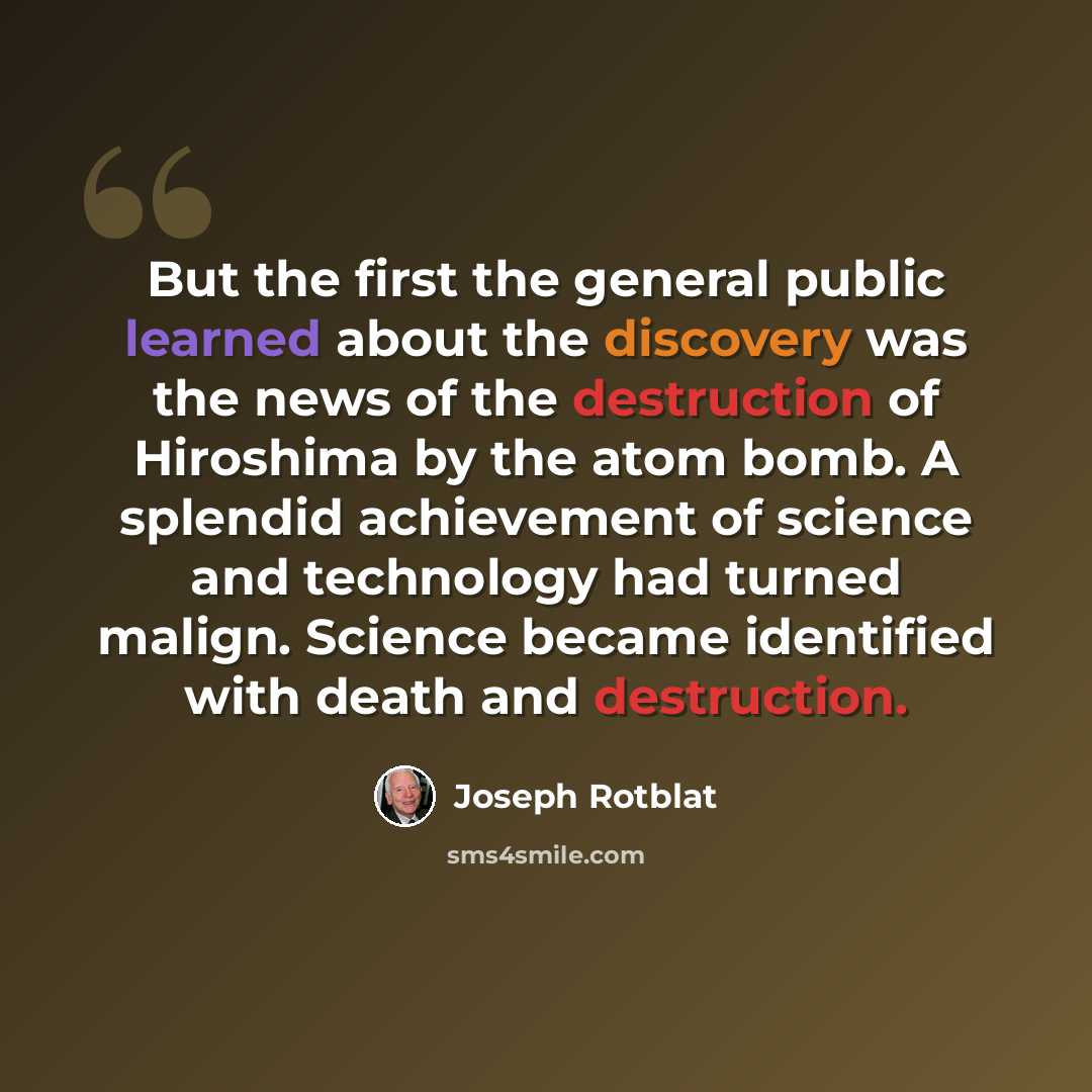 “But the first the general public learned about the discovery was the news of the destruction of Hiroshima by the atom bomb. A splendid achievement of science and technology had turned malign. Science became identified with death and destruction.” quote by Joseph Rotblat