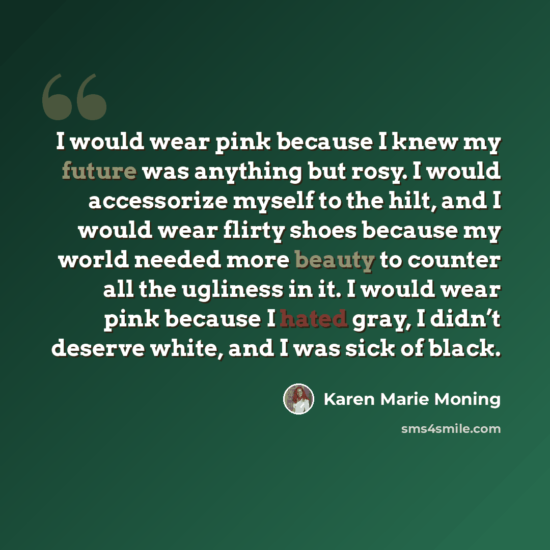 “I would wear pink because I knew my future was anything but rosy. I would accessorize myself to the hilt, and I would wear flirty shoes because my world needed more beauty to counter all the ugliness in it. I would wear pink because I hated gray, I didn’t deserve white, and I was sick of black.” quote by Karen Marie Moning