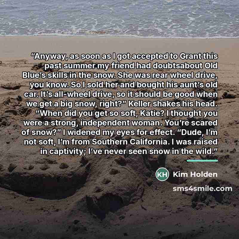 “Anyway, as soon as I got accepted to Grant this past summer my friend had doubtsabout Old Blue’s skills in the snow. She was rear wheel drive, you know. So I sold her and bought his aunt’s old car. It’s all-wheel drive, so it should be good when we get a big snow, right?” Keller shakes his head…” quote by Kim Holden