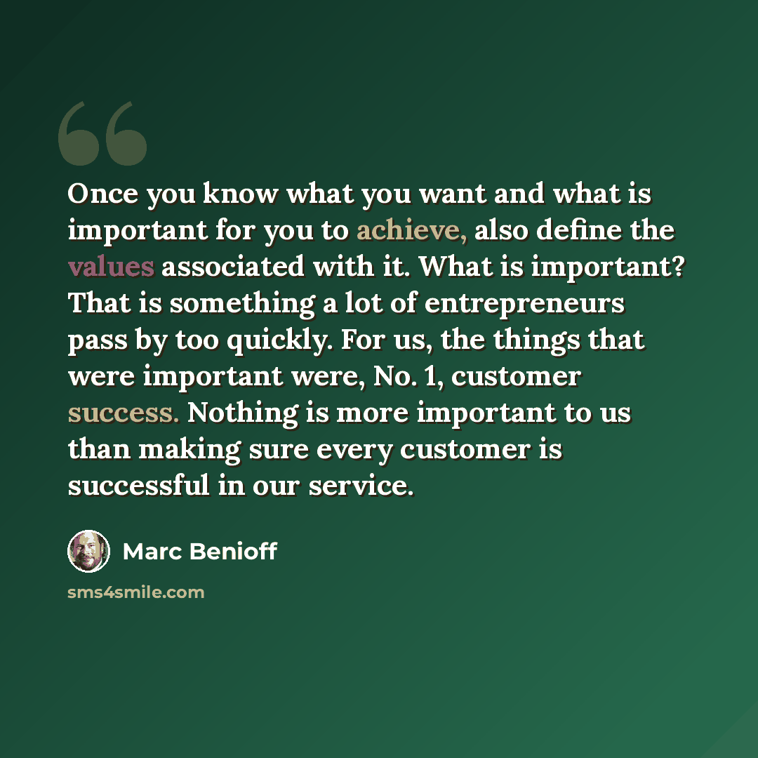 “Once you know what you want and what is important for you to achieve, also define the values associated with it. What is important? That is something a lot of entrepreneurs pass by too quickly. For us, the things that were important were, No. 1, customer success. Nothing is more important to us…” quote by Marc Benioff