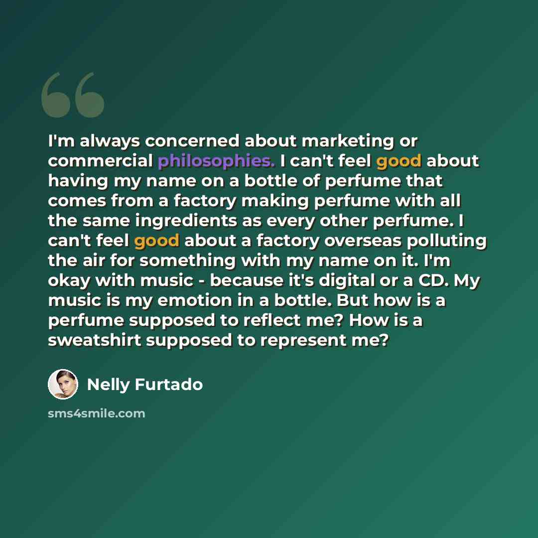 “I'm always concerned about marketing or commercial philosophies. I can't feel good about having my name on a bottle of perfume that comes from a factory making perfume with all the same ingredients as every other perfume. I can't feel good about a factory overseas polluting the air for something…” quote by Nelly Furtado