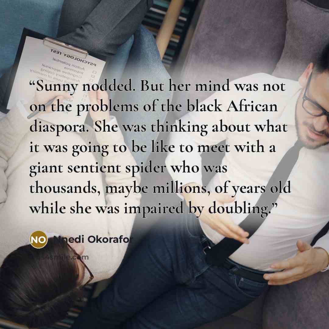 “Sunny nodded. But her mind was not on the problems of the black African diaspora. She was thinking about what it was going to be like to meet with a giant sentient spider who was thousands, maybe millions, of years old while she was impaired by doubling.” quote by Nnedi Okorafor