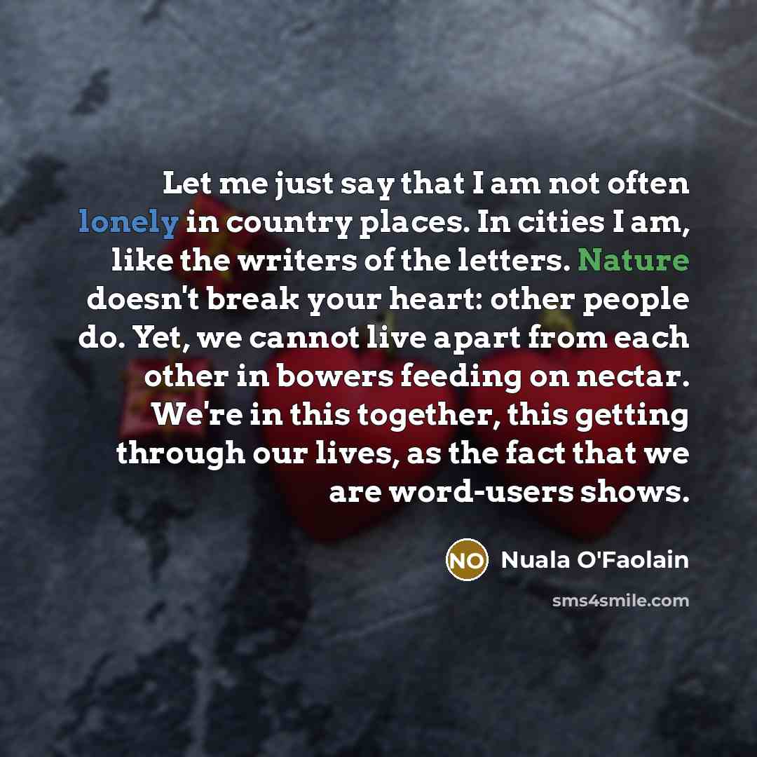 “Let me just say that I am not often lonely in country places. In cities I am, like the writers of the letters. Nature doesn't break your heart: other people do. Yet, we cannot live apart from each other in bowers feeding on nectar. We're in this together, this getting through our lives, as the…” quote by Nuala O'Faolain