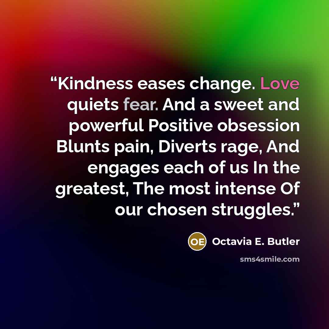 “Kindness eases change. Love quiets fear. And a sweet and powerful Positive obsession Blunts pain, Diverts rage, And engages each of us In the greatest, The most intense Of our chosen struggles.” quote by Octavia E. Butler