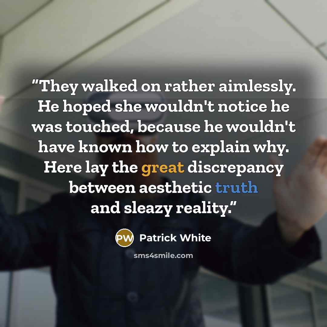 “They walked on rather aimlessly. He hoped she wouldn't notice he was touched, because he wouldn't have known how to explain why. Here lay the great discrepancy between aesthetic truth and sleazy reality.” quote by Patrick White