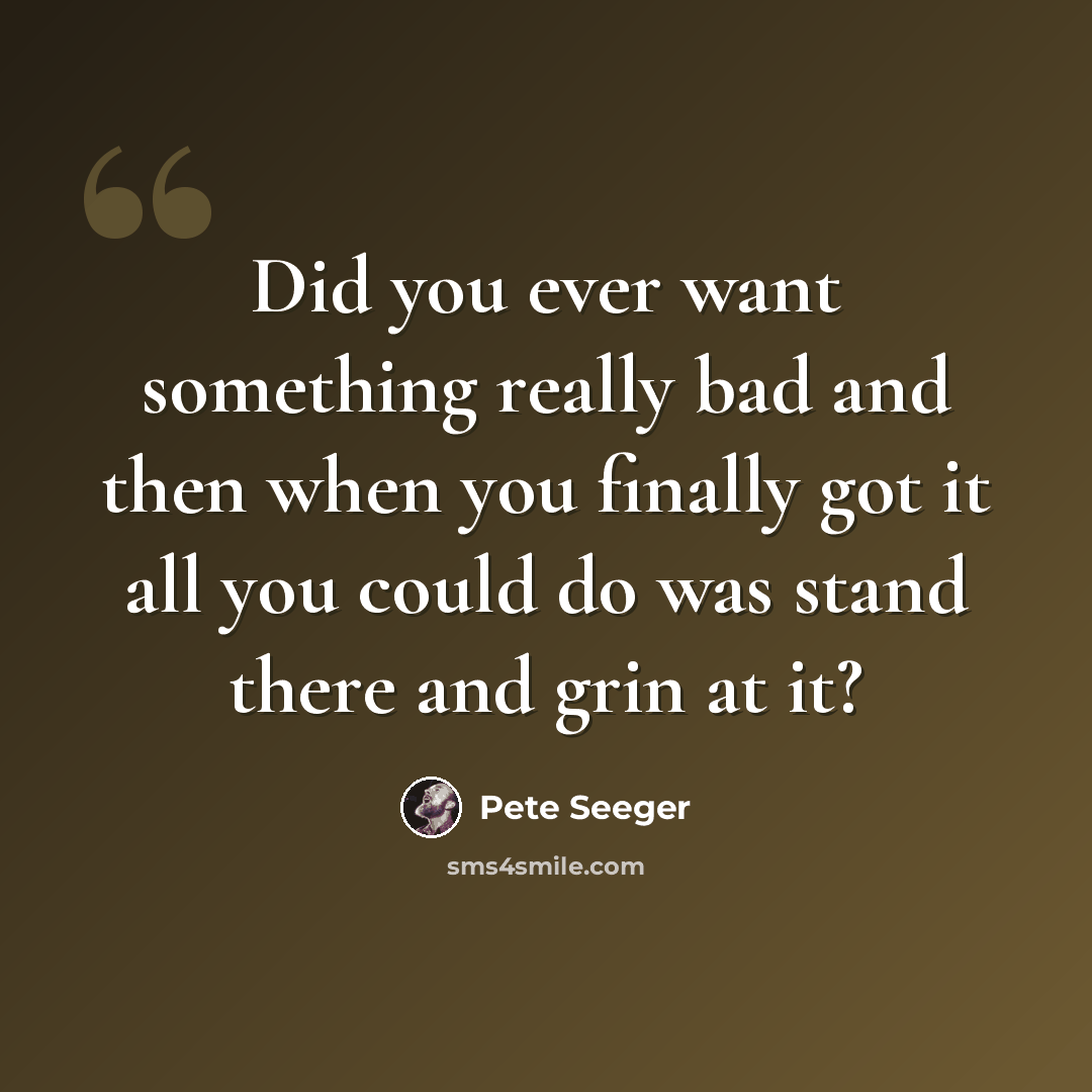 “Did you ever want something really bad and then when you finally got it all you could do was stand there and grin at it?” quote by Pete Seeger