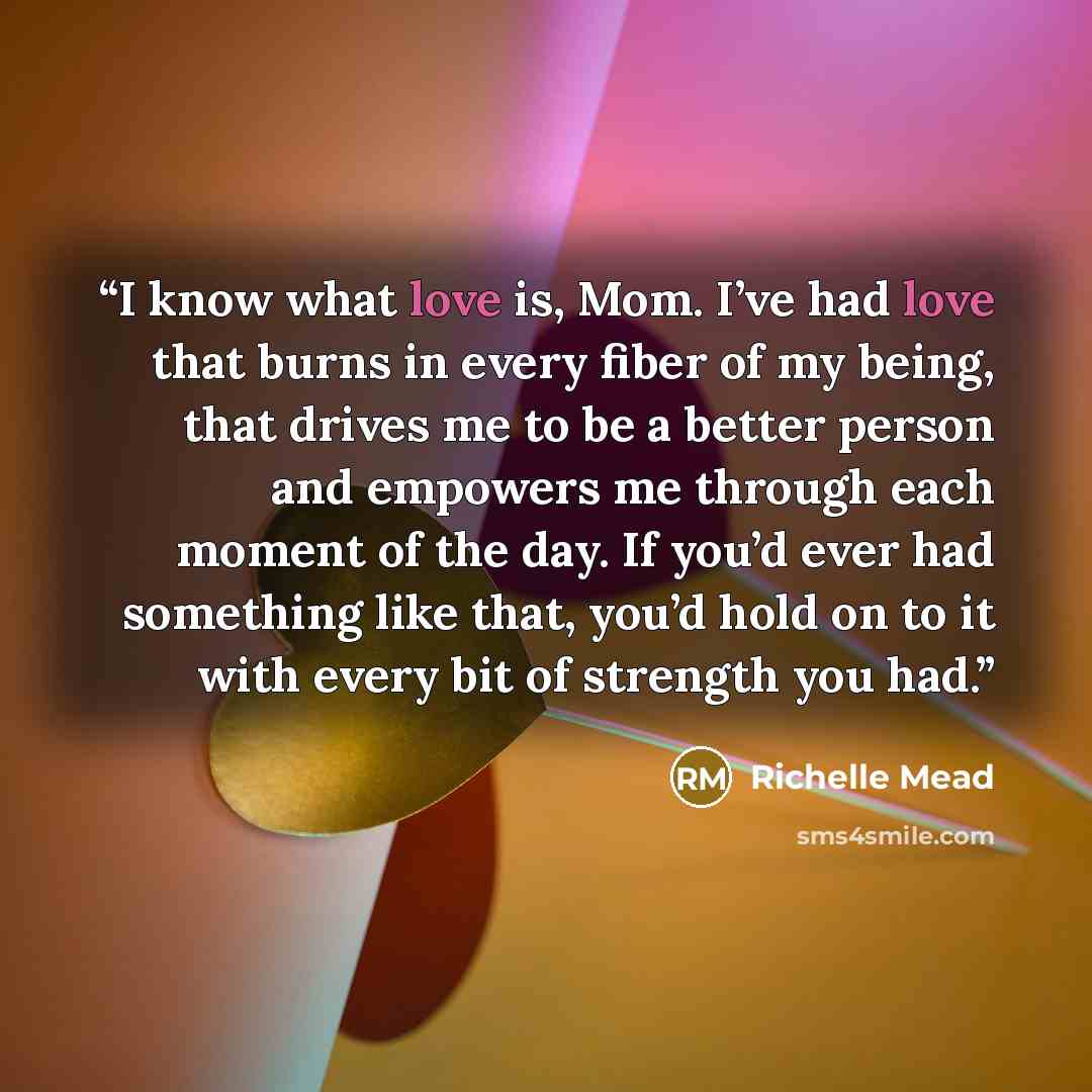“I know what love is, Mom. I’ve had love that burns in every fiber of my being, that drives me to be a better person and empowers me through each moment of the day. If you’d ever had something like that, you’d hold on to it with every bit of strength you had.” quote by Richelle Mead