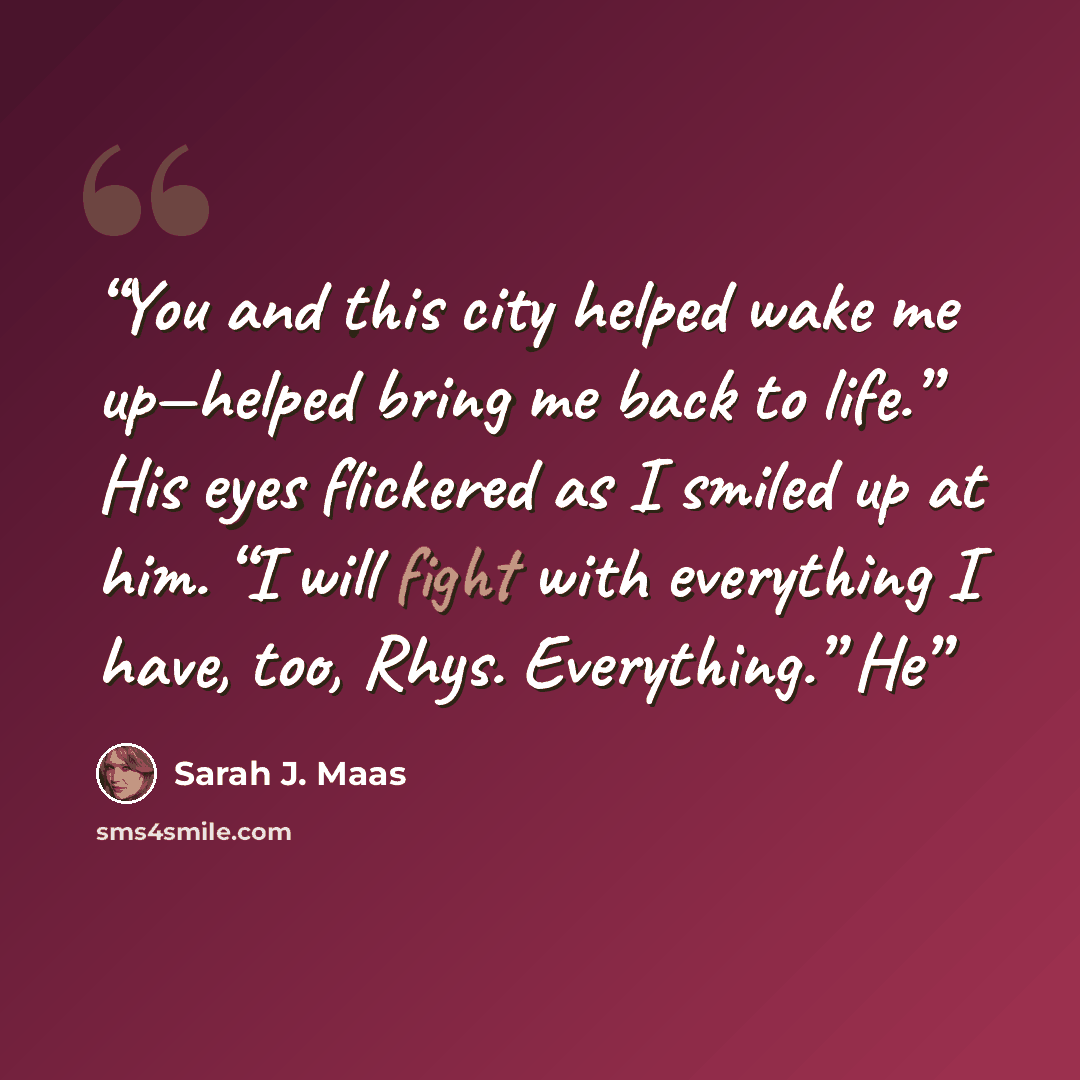 “You and this city helped wake me up—helped bring me back to life.” His eyes flickered as I smiled up at him. “I will fight with everything I have, too, Rhys. Everything.” He” quote by Sarah J. Maas