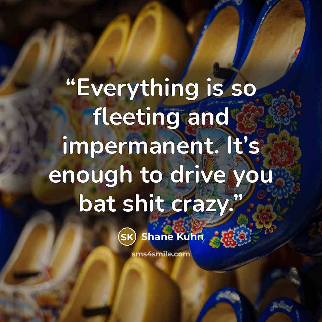 “Everything is so fleeting and impermanent. It’s enough to drive you bat shit crazy.” quote by Shane Kuhn