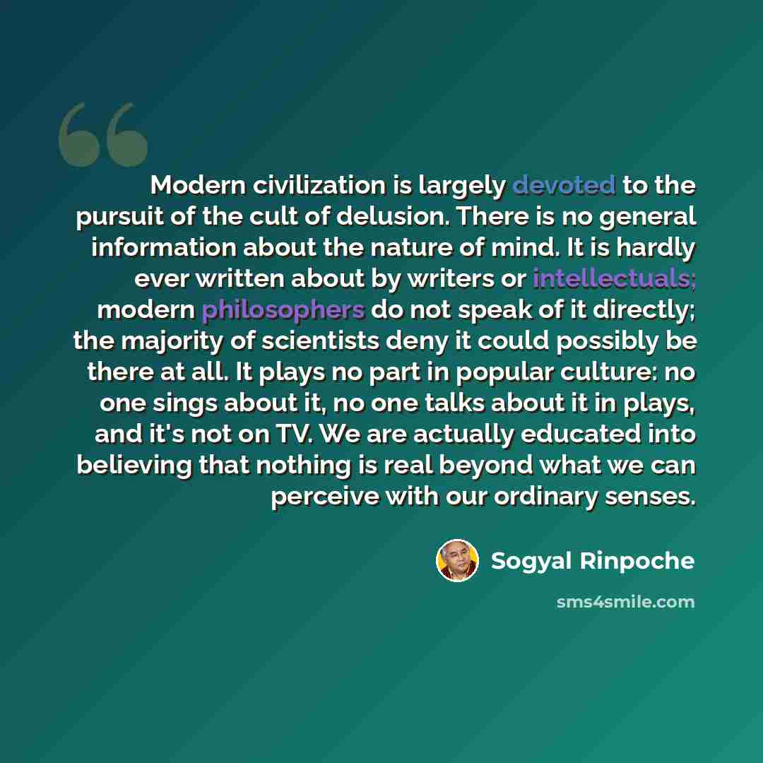 “Modern civilization is largely devoted to the pursuit of the cult of delusion. There is no general information about the nature of mind. It is hardly ever written about by writers or intellectuals; modern philosophers do not speak of it directly; the majority of scientists deny it could possibly…” quote by Sogyal Rinpoche
