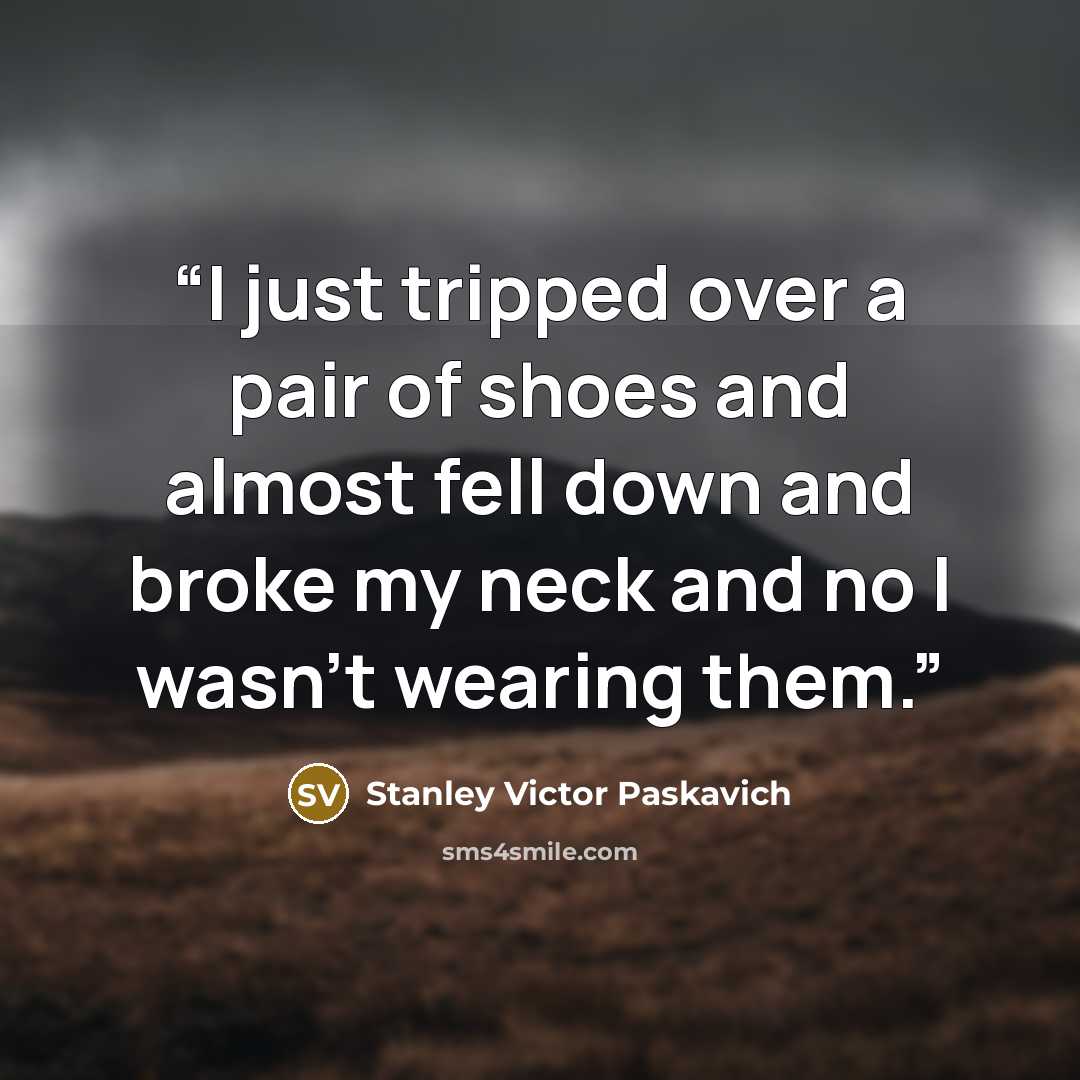 “I just tripped over a pair of shoes and almost fell down and broke my neck and no I wasn't wearing them.” quote by Stanley Victor Paskavich