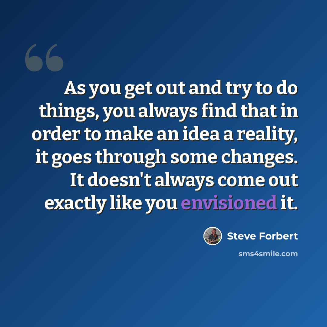 “As you get out and try to do things, you always find that in order to make an idea a reality, it goes through some changes. It doesn't always come out exactly like you envisioned it.” quote by Steve Forbert