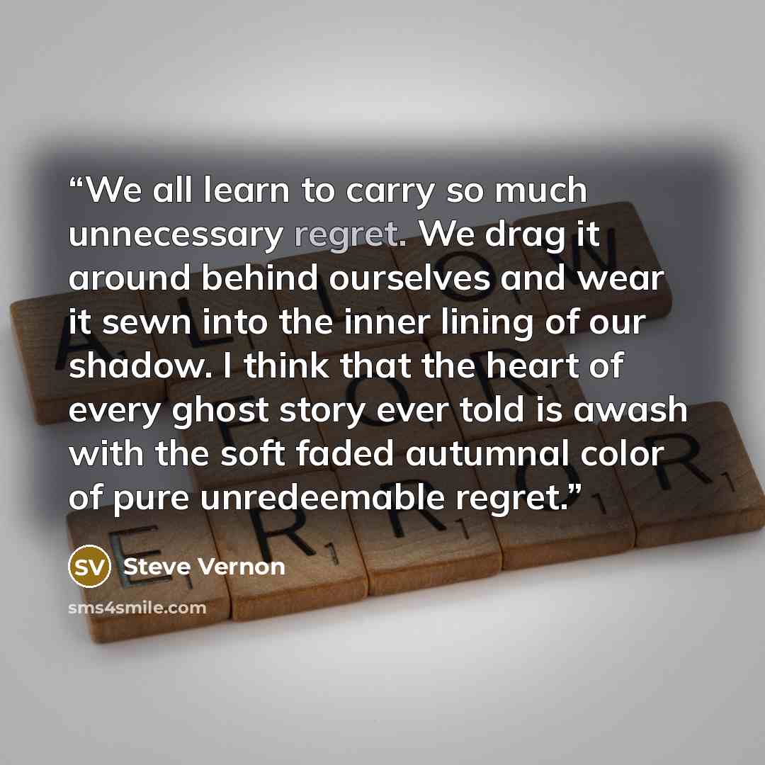 “We all learn to carry so much unnecessary regret. We drag it around behind ourselves and wear it sewn into the inner lining of our shadow. I think that the heart of every ghost story ever told is awash with the soft faded autumnal color of pure unredeemable regret.” quote by Steve Vernon