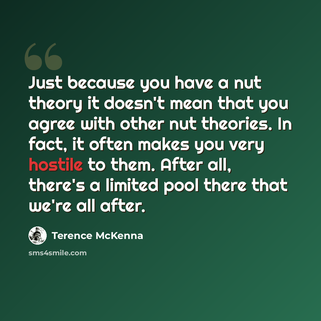“Just because you have a nut theory it doesn't mean that you agree with other nut theories. In fact, it often makes you very hostile to them. After all, there's a limited pool there that we're all after.” quote by Terence McKenna