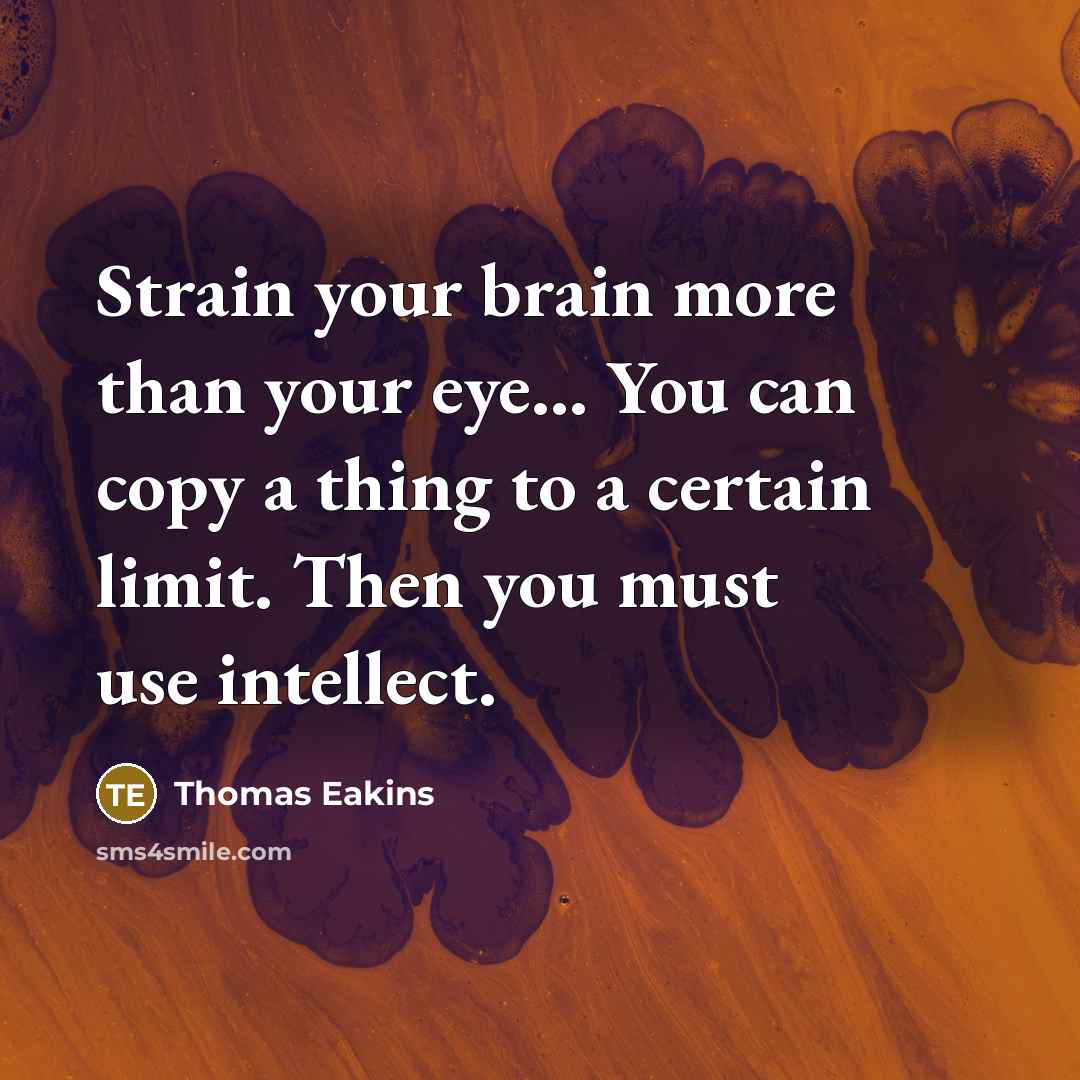 “Strain your brain more than your eye... You can copy a thing to a certain limit. Then you must use intellect.” quote by Thomas Eakins