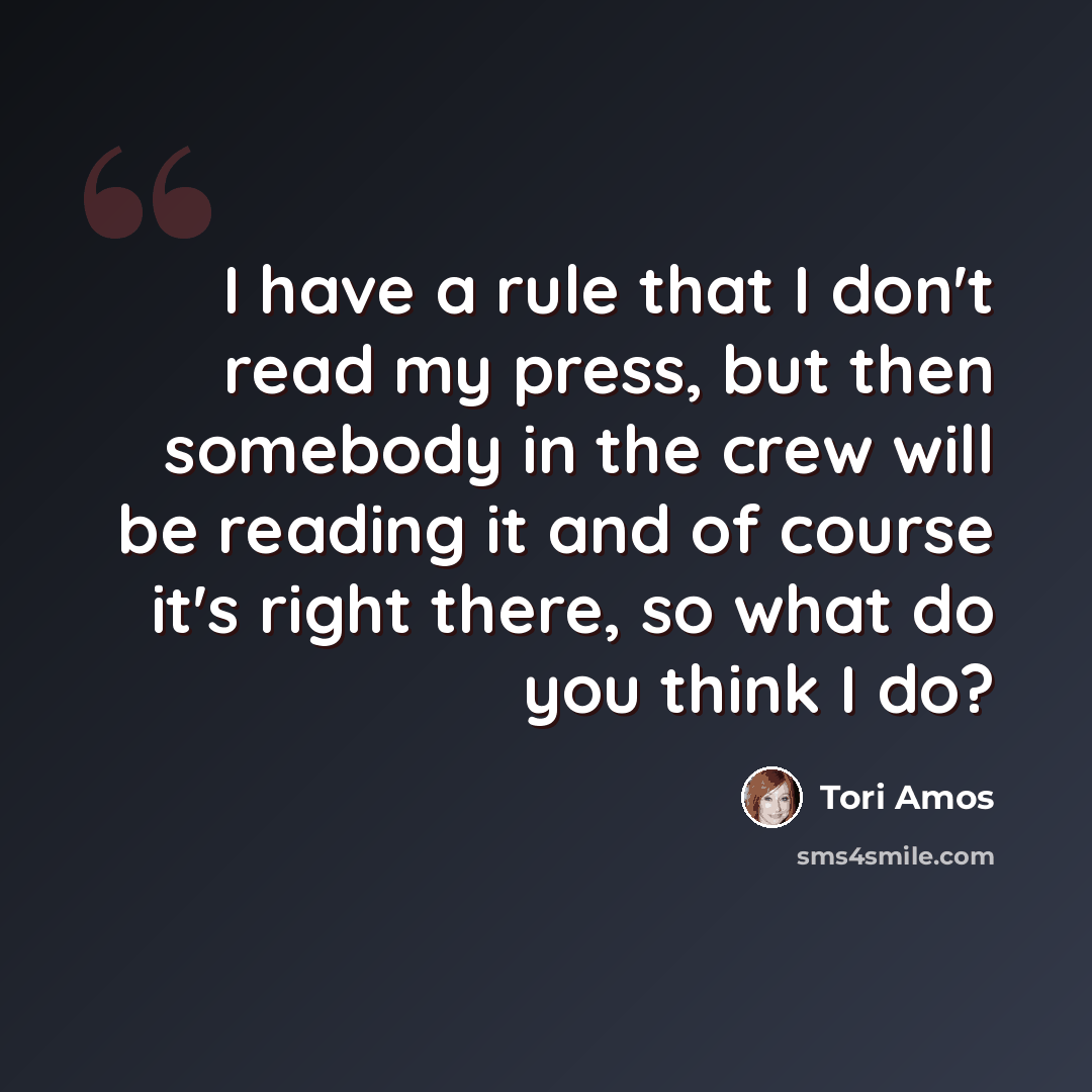 “I have a rule that I don't read my press, but then somebody in the crew will be reading it and of course it's right there, so what do you think I do?” quote by Tori Amos