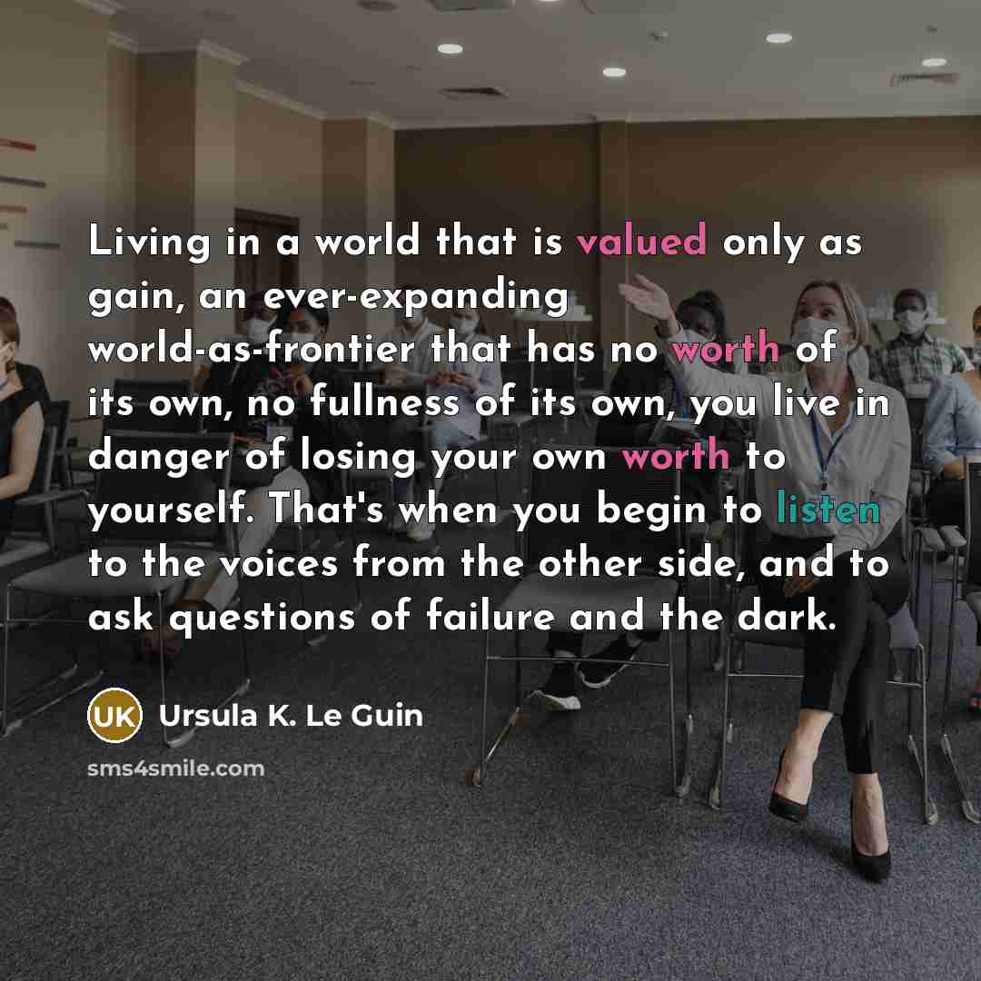 “Living in a world that is valued only as gain, an ever-expanding world-as-frontier that has no worth of its own, no fullness of its own, you live in danger of losing your own worth to yourself. That's when you begin to listen to the voices from the other side, and to ask questions of failure and…” quote by Ursula K. Le Guin