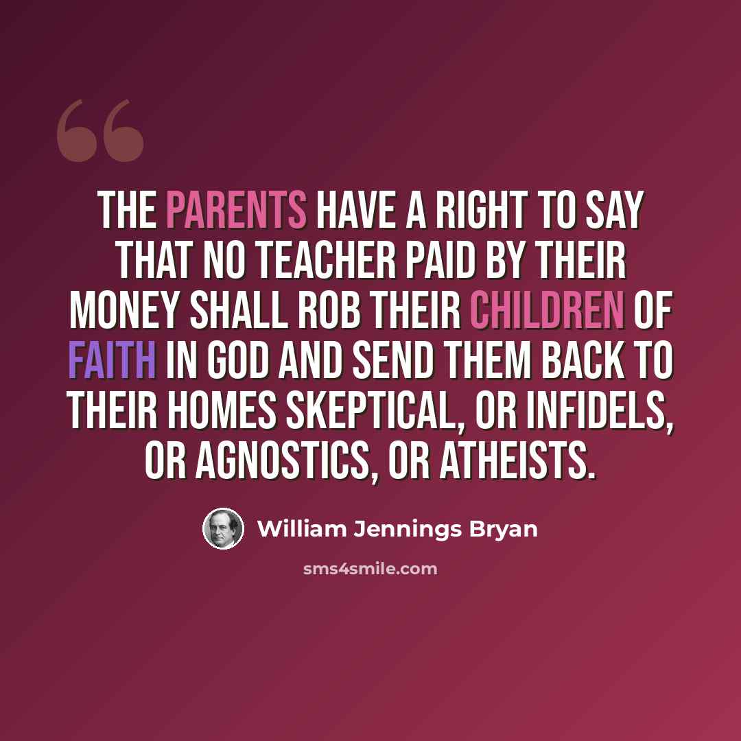 “The parents have a right to say that no teacher paid by their money shall rob their children of faith in God and send them back to their homes skeptical, or infidels, or agnostics, or atheists.” quote by William Jennings Bryan
