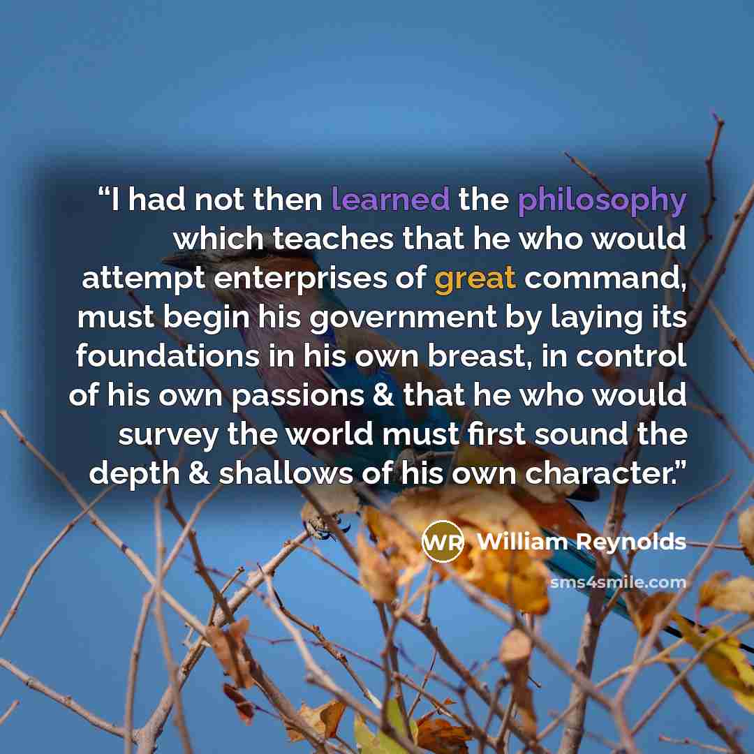 “I had not then learned the philosophy which teaches that he who would attempt enterprises of great command, must begin his government by laying its foundations in his own breast, in control of his own passions & that he who would survey the world must first sound the depth & shallows of his own…” quote by William Reynolds