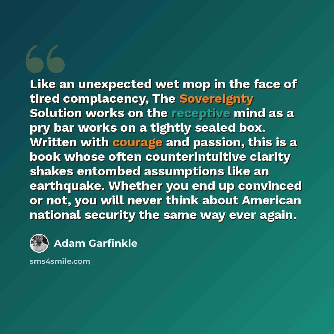 “Like an unexpected wet mop in the face of tired complacency, The Sovereignty Solution works on the receptive mind as a pry bar works on a tightly sealed box. Written with courage and passion, this is a book whose often counterintuitive clarity shakes entombed assumptions like an earthquake…” quote by Adam Garfinkle
